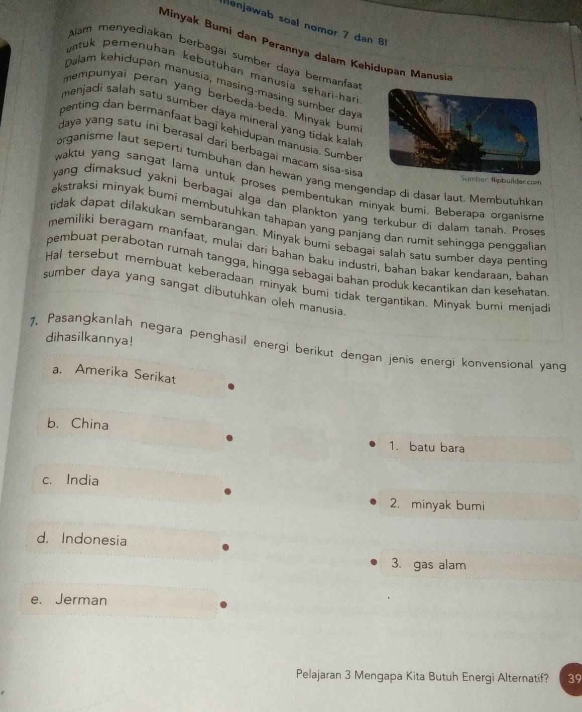 Henjawab soal nomor 7 dan 81
Minyak Bumi dan Perannya dalam Kehidupan Manusia
Alam menyediakan berbagai sumber daya bermanfaa
untuk pemenuhan kebutuhan manusia sehari-hari
Dalam kehidupan manusia, masing-masing sumber daya
mempunyai peran yang berbeda-beda. Minyak bum
menjadi salah satu sumber daya mineral yang tidak kalah 
penting dan bermanfaat bagi kehidupan manusia. Sumbe
daya yang satu ini berasal dari berbagai macam sisa-sisa
organisme laut seperti tumbuhan dan hewan yang mengendap di dasar laut. Membutuhkan
Sumber: flipbuilder.com
waktu yang sangat lama untuk proses pembentukan minyak bumi. Beberapa organisme
yang dimaksud yakni berbagai alga dan plankton yang terkubur di dalam tanah. Proses
ekstraksi minyak bumi membutuhkan tahapan yang panjang dan rumit sehingga penggalian
tidak dapat dilakukan sembarangan. Minyak bumi sebagai salah satu sumber daya penting
memiliki beragam manfaat, mulai dari bahan baku industri, bahan bakar kendaraan, bahan
pembuat perabotan rumah tangga, hingga sebagai bahan produk kecantikan dan kesehatan
Hal tersebut membuat keberadaan minyak bumi tidak tergantikan. Minyak bumi menjad
sumber daya yang sangat dibutuhkan oleh manusia
dihasilkannya!
1. Pasangkanlah negara penghasil energi berikut dengan jenis energi konvensional yang
a. Amerika Serikat
b. China
1. batu bara
c. India
2. minyak bumi
d. Indonesia
3. gas alam
e. Jerman
Pelajaran 3 Mengapa Kita Butuh Energi Alternatif? 39