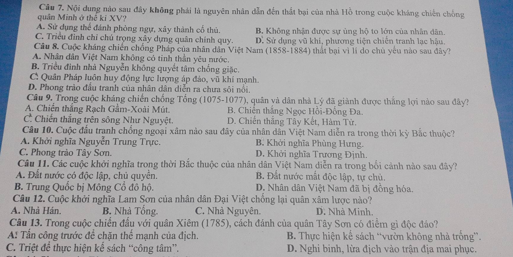 Nội dung nào sau đây không phải là nguyên nhân dẫn đến thất bại của nhà Hồ trong cuộc kháng chiến chống
quân Minh ở thế kỉ XV?
A. Sử dụng thế đánh phòng ngự, xây thành cố thủ. B. Không nhận được sự ủng hộ to lớn của nhân dân.
C. Triều đình chỉ chú trọng xây dựng quân chính quy. D. Sử dụng vũ khí, phương tiện chiến tranh lạc hậu.
Câu 8. Cuộc kháng chiến chống Pháp của nhân dân Việt Nam (1858-1884) thất bại vì lí do chủ yểu nào sau đây?
A. Nhân dân Việt Nam không có tinh thần yêu nước.
B. Triều đình nhà Nguyễn không quyết tâm chống giặc.
C. Quân Pháp luôn huy động lực lượng áp đảo, vũ khí mạnh.
D. Phong trào đầu tranh của nhân dân diễn ra chưa sôi nổi.
Câu 9. Trong cuộc kháng chiến chống Tống (1075-1077), quân và dân nhà Lý đã giành được thắng lợi nào sau đây?
A. Chiến thắng Rạch Gầm-Xoài Mút. B. Chiến thắng Ngọc Hồi-Đống Đa.
C. Chiến thắng trên sông Như Nguyệt. D. Chiến thắng Tây Kết, Hàm Tử.
Câu 10. Cuộc đầu tranh chống ngoại xâm nào sau đây của nhân dân Việt Nam diễn ra trong thời kỳ Bắc thuộc?
A. Khởi nghĩa Nguyễn Trung Trực.  B. Khởi nghĩa Phùng Hưng.
C. Phong trào Tây Sơn. D. Khởi nghĩa Trương Định.
Câu 11. Các cuộc khởi nghĩa trong thời Bắc thuộc của nhân dân Việt Nam diễn ra trong bối cảnh nào sau đây?
A. Đất nước có độc lập, chủ quyền. B. Đất nước mất độc lập, tự chủ.
B. Trung Quốc bị Mông Cổ đô hộ. D. Nhân dân Việt Nam đã bị đồng hóa.
Câu 12. Cuộc khởi nghĩa Lam Sơn của nhân dân Đại Việt chống lại quân xâm lược nào?
A. Nhà Hán. B. Nhà Tống. C. Nhà Nguyên.  D. Nhà Minh.
Câu 13. Trong cuộc chiến đấu với quân Xiêm (1785), cách đánh của quân Tây Sơn có điểm gì độc đáo?
A: Tấn công trước để chặn thế mạnh của địch. B. Thực hiện kế sách “vườn không nhà trống”.
C. Triệt để thực hiện kế sách “công tâm”. D. Nghi binh, lừa địch vào trận địa mai phục.