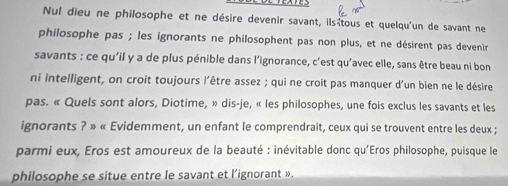 Nul dieu ne philosophe et ne désire devenir savant, ilsîtous et quelqu'un de savant ne 
philosophe pas ; les ignorants ne philosophent pas non plus, et ne désirent pas devenir 
savants : ce qu'il y a de plus pénible dans l’ignorance, c’est qu'avec elle, sans être beau ni bon 
ni intelligent, on croit toujours l'être assez ; qui ne croit pas manquer d'un bien ne le désire 
pas. « Quels sont alors, Diotime, » dis-je, « les philosophes, une fois exclus les savants et les 
ignorants ? » « Evidemment, un enfant le comprendrait, ceux qui se trouvent entre les deux ; 
parmi eux, Eros est amoureux de la beauté : inévitable donc qu'Eros philosophe, puisque le 
philosophe se situe entre le savant et l’ignorant ».