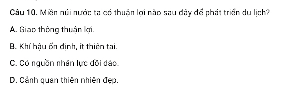 Miền núi nước ta có thuận lợi nào sau đây để phát triển du lịch?
A. Giao thông thuận lợi.
B. Khí hậu ổn định, ít thiên tai.
C. Có nguồn nhân lực dồi dào.
D. Cảnh quan thiên nhiên đẹp.