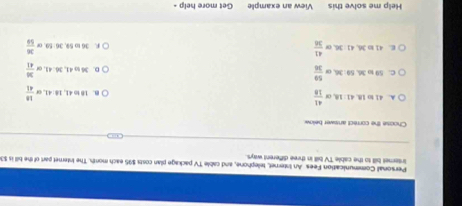 Personall Communication Fees An Internet, tellephone, and cable TV package plan costs $95 each month. The Internet part of the bill is $3
intemet bill to the cable TV bill in three different ways.
Choose the correct answer below.
A. 41 to 1B. 41: 18. or  41/18  B. 18 to 41, 18 : 41, or  18/41 
C. 59 to 36. 59 : 36, or  59/36  D. 36 to 41, 36 : 41, o  36/41 
E. 41 to 36, 41 : 36, or  41/34  F. 36 to 59, 36: 59. or  36/56 
Help me solve this View an example Get more help -