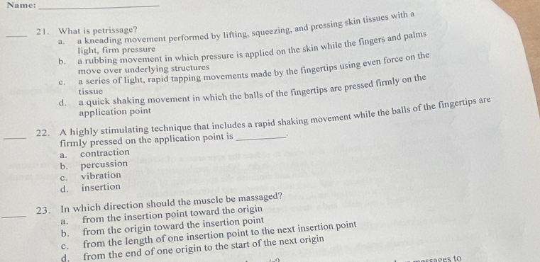 Name:_
_21. What is petrissage? a. a kneading movement performed by lifting, squeezing, and pressing skin tissues with a
b. a rubbing movement in which pressure is applied on the skin while the fingers and palms
light, firm pressure
move over underlying structures
c. a series of light, rapid tapping movements made by the fingertips using even force on the
d. a quick shaking movement in which the balls of the fingertips are pressed firmly on the
tissue
application point
_
22. A highly stimulating technique that includes a rapid shaking movement while the balls of the fingertips are
firmly pressed on the application point is_
a. contraction
b. percussion
c. vibration
d. insertion
_
23. In which direction should the muscle be massaged?
a. from the insertion point toward the origin
b. from the origin toward the insertion point
c. from the length of one insertion point to the next insertion point
d. from the end of one origin to the start of the next origin
ass g es to