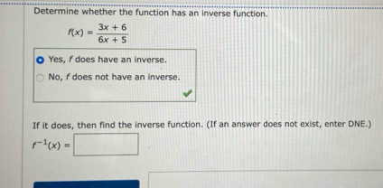 Determine whether the function has an inverse function.
f(x)= (3x+6)/6x+5 
Yes, f does have an inverse.
No, f does not have an inverse.
If it does, then find the inverse function. (If an answer does not exist, enter DNE.)
f^(-1)(x)=□