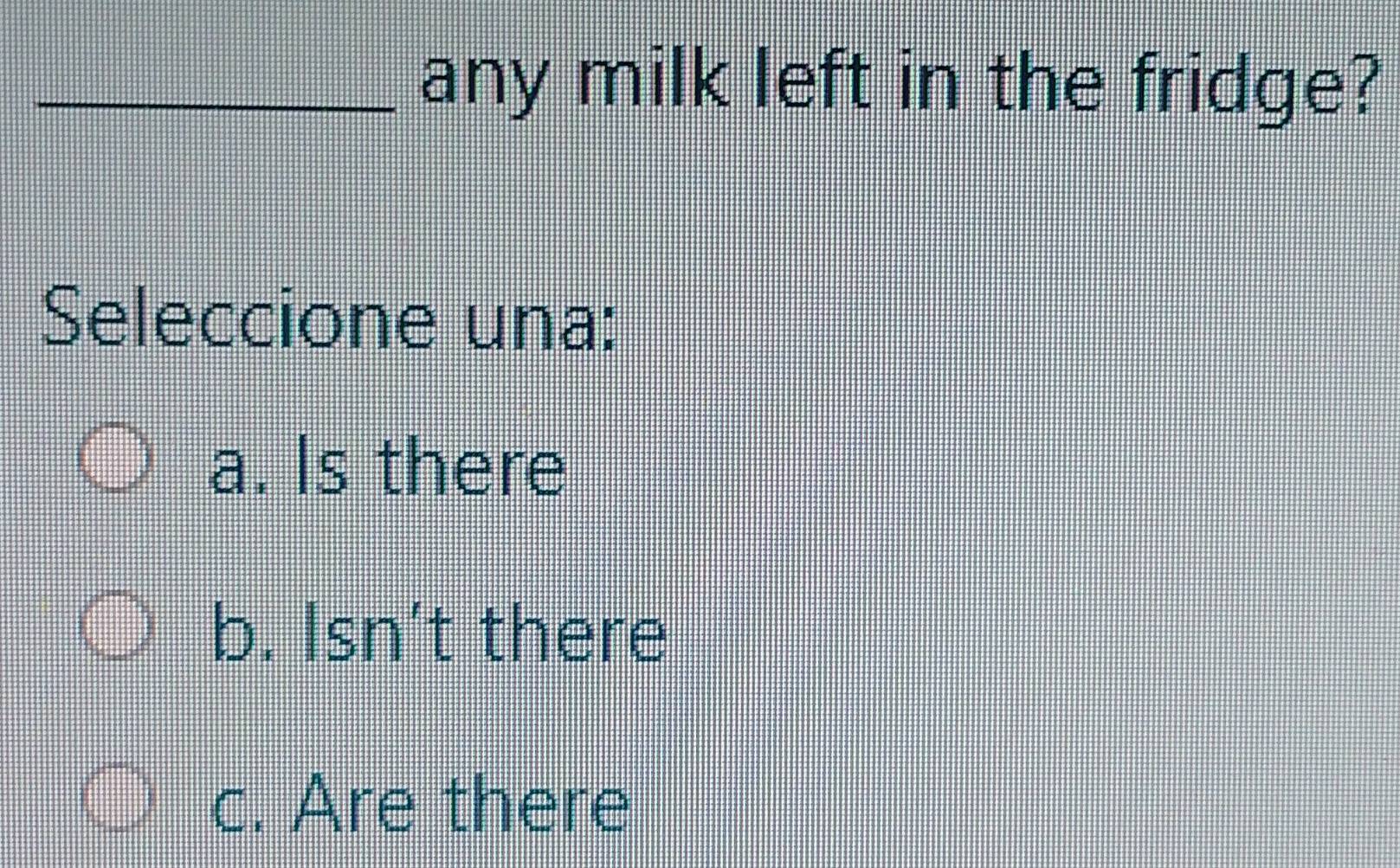 any milk left in the fridge?
Seleccione una:
a. Is there
b. Isn't there
c. Are there