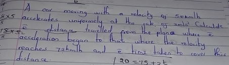 A car moving with a relaciby of scmcalh
8* 5 accelerates unyormely at the rale of 2m/s^2 Colculdre 
e distanc travelled from the plane wheree
18* 5
faccelgration began to that where the relacily 
reaches rekmth and e time taken to cover this 
distance
/20=15+2t