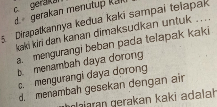 c. gerakan
d. gerakan menutup kak
5. Dirapatkannya kedua kaki sampai telapak
kaki kiri dan kanan dimaksudkan untuk ...
a. mengurangi beban pada telapak kaki
b. menambah daya dorong
c. mengurangi daya dorong
d. menambah gesekan dengan air
laiaran gerakan kaki adalah