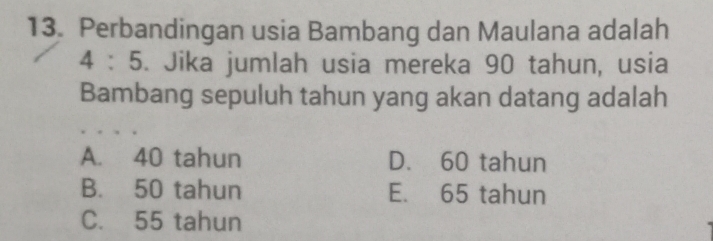 Perbandingan usia Bambang dan Maulana adalah
4 : 5. Jika jumlah usia mereka 90 tahun, usia
Bambang sepuluh tahun yang akan datang adalah
A. 40 tahun D. 60 tahun
B. 50 tahun E. 65 tahun
C. 55 tahun