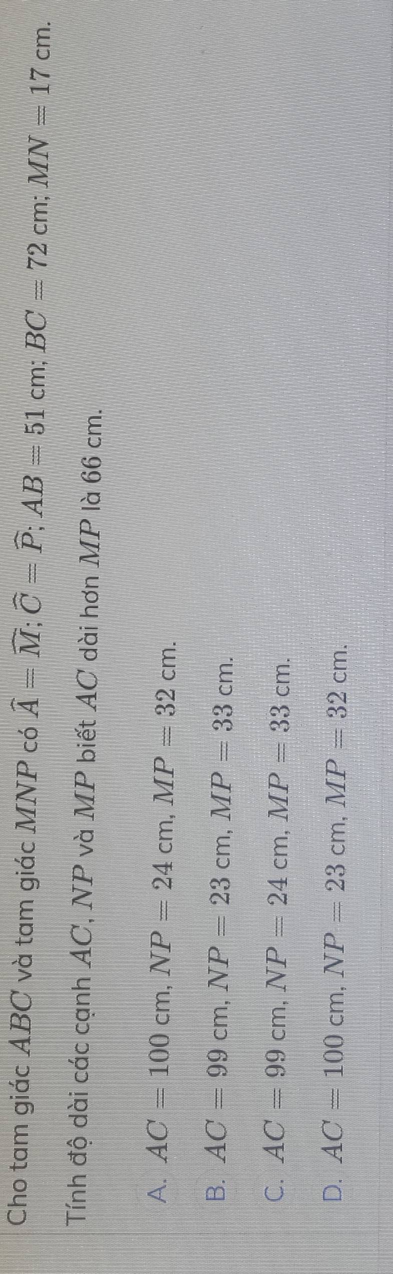 Cho tam giác ABC và tam giác MNP có widehat A=widehat M; widehat C=widehat P; AB=51cm; BC=72 cn MN=17cm. 
Tính độ dài các cạnh AC, NP và MP biết AC dài hơn MP là 66 cm.
A. AC=100cm, NP=24cm, MP=32cm.
B. AC=99cm, NP=23cm, MP=33cm.
C. AC=99cm, NP=24cm, MP=33cm.
D. AC=100cm, NP=23cm, MP=32cm.