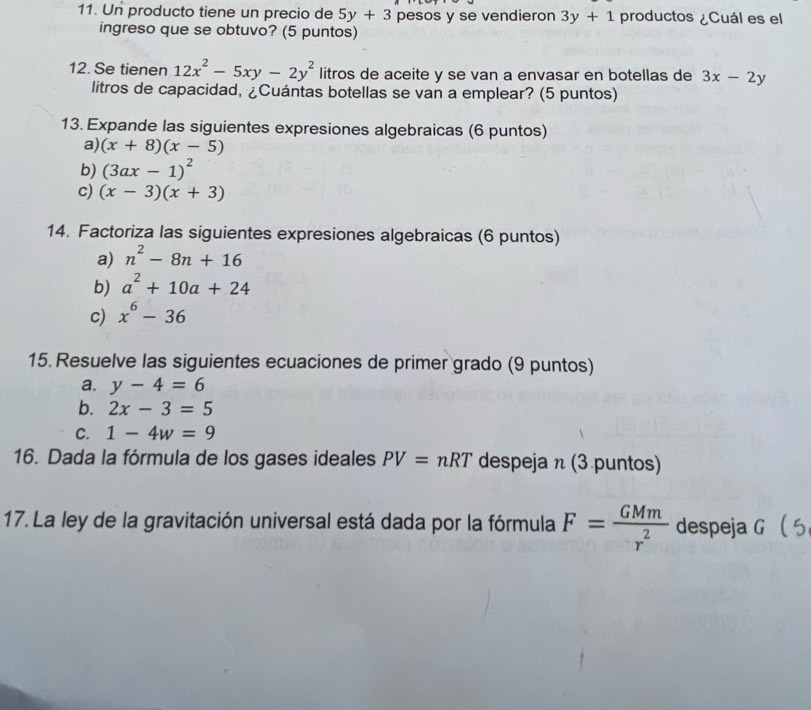 Un producto tiene un precio de 5y+3 pesos y se vendieron 3y+1 productos ¿Cuál es el 
ingreso que se obtuvo? (5 puntos) 
12. Se tienen 12x^2-5xy-2y^2 litros de aceite y se van a envasar en botellas de 3x-2y
litros de capacidad, ¿Cuántas botellas se van a emplear? (5 puntos) 
13. Expande las siguientes expresiones algebraicas (6 puntos) 
a) (x+8)(x-5)
b) (3ax-1)^2
c) (x-3)(x+3)
14. Factoriza las siguientes expresiones algebraicas (6 puntos) 
a) n^2-8n+16
b) a^2+10a+24
c) x^6-36
15. Resuelve las siguientes ecuaciones de primer grado (9 puntos) 
a. y-4=6
b. 2x-3=5
C. 1-4w=9
16. Dada la fórmula de los gases ideales PV=nRT despeja n (3 puntos) 
17. La ley de la gravitación universal está dada por la fórmula F= GMm/r^2  despeja G