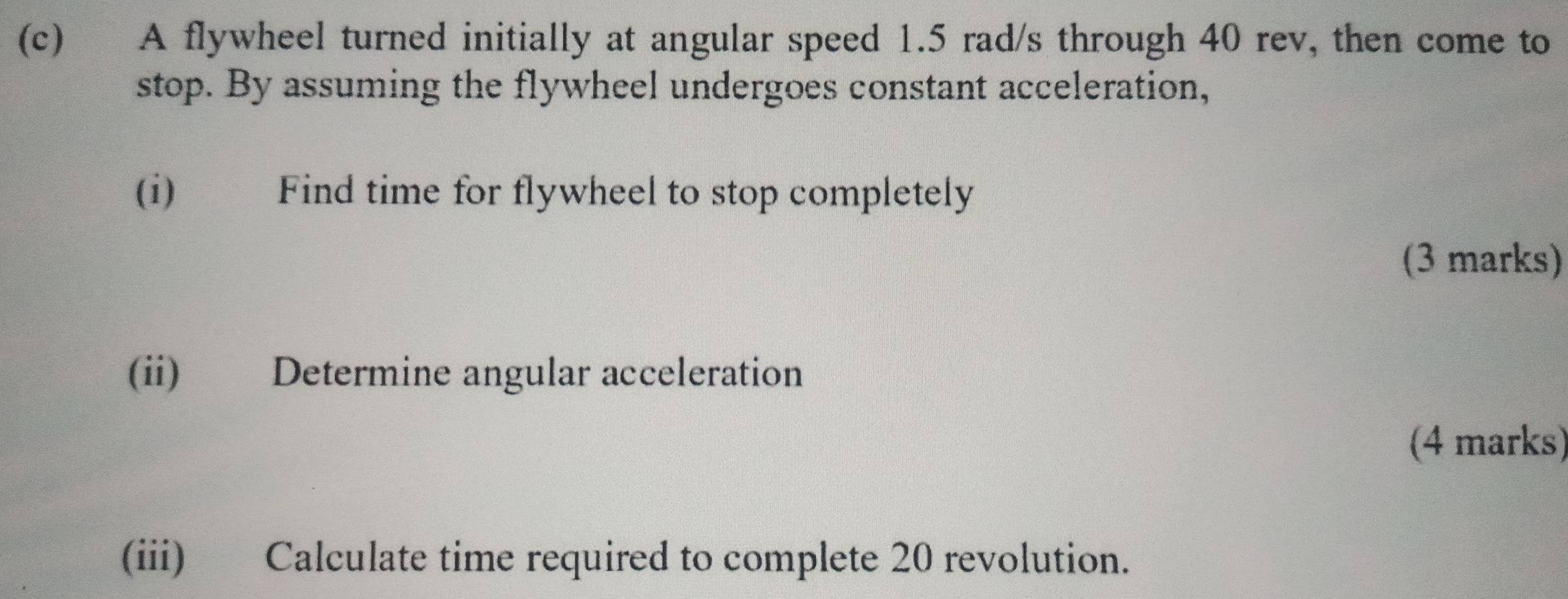 A flywheel turned initially at angular speed 1.5 rad/s through 40 rev, then come to 
stop. By assuming the flywheel undergoes constant acceleration, 
(i) Find time for flywheel to stop completely 
(3 marks) 
(ii) Determine angular acceleration 
(4 marks) 
(iii) Calculate time required to complete 20 revolution.