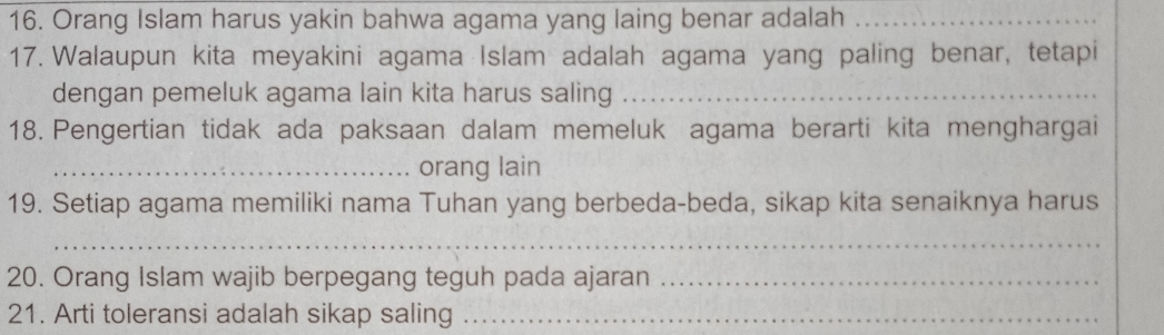 Orang Islam harus yakin bahwa agama yang laing benar adalah_ 
17. Walaupun kita meyakini agama Islam adalah agama yang paling benar, tetapi 
dengan pemeluk agama lain kita harus saling_ 
18. Pengertian tidak ada paksaan dalam memeluk agama berarti kita menghargai 
_orang lain 
19. Setiap agama memiliki nama Tuhan yang berbeda-beda, sikap kita senaiknya harus 
_ 
20. Orang Islam wajib berpegang teguh pada ajaran_ 
21. Arti toleransi adalah sikap saling_