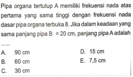 Pipa organa tertutup A memiliki frekuensi nada atas
pertama yang sama tinggi dengan frekuensi nada
dasar pipa organa terbuka 8. Jika dalam keadaan yang
sama panjang pipa B=20cm , panjang pipa A adalah
…
A. 90 cm D. 15 cm
B. 60 cm E. 7,5 cm
C. 30 cm