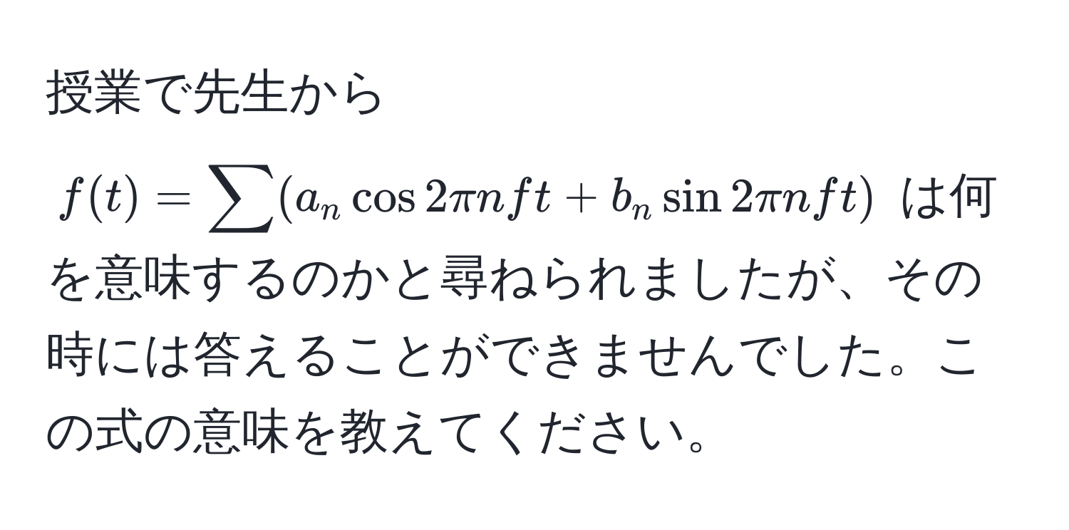 授業で先生から $f(t) = sum (a_n cos 2π n f t + b_n sin 2π n f t)$ は何を意味するのかと尋ねられましたが、その時には答えることができませんでした。この式の意味を教えてください。