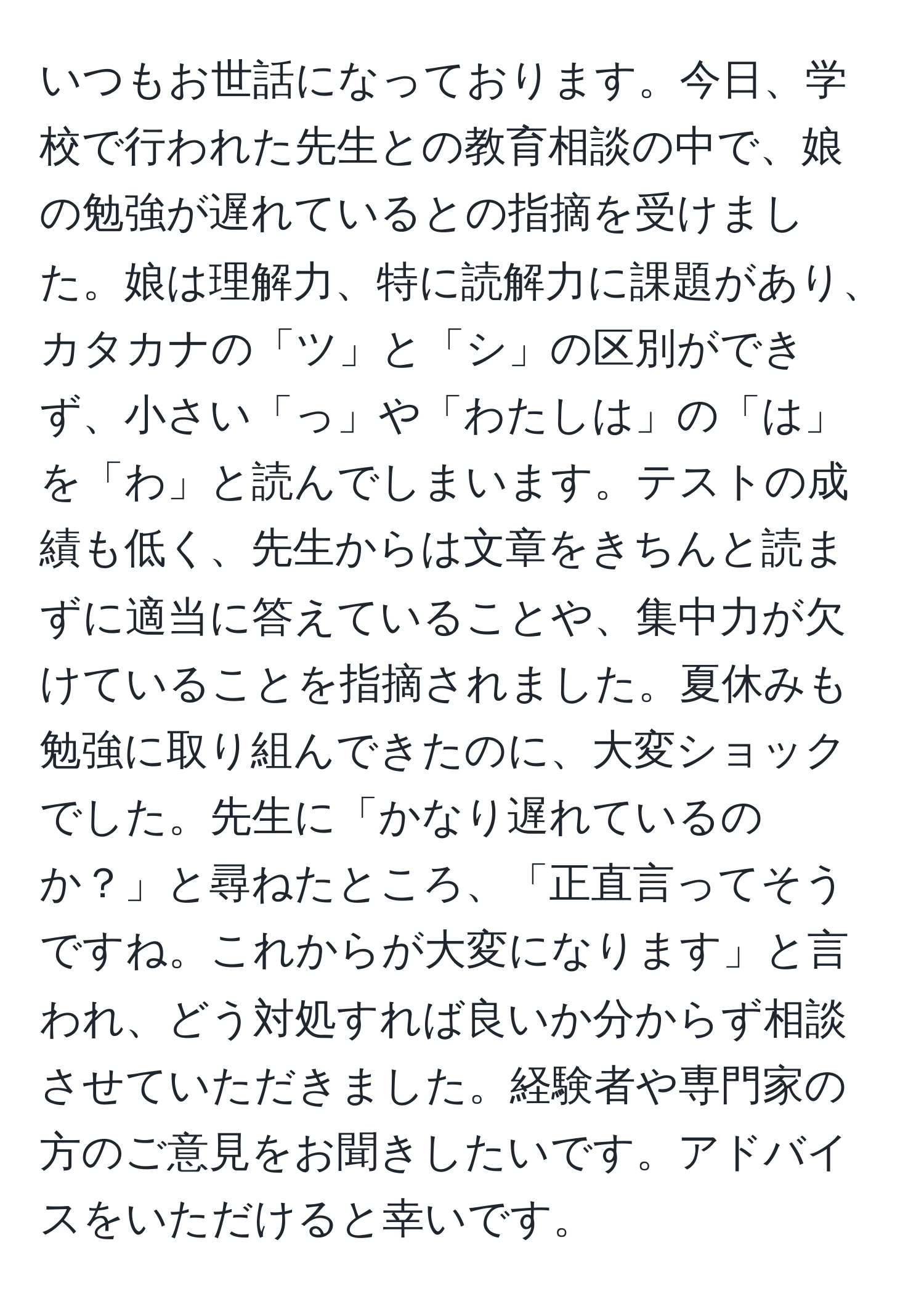 いつもお世話になっております。今日、学校で行われた先生との教育相談の中で、娘の勉強が遅れているとの指摘を受けました。娘は理解力、特に読解力に課題があり、カタカナの「ツ」と「シ」の区別ができず、小さい「っ」や「わたしは」の「は」を「わ」と読んでしまいます。テストの成績も低く、先生からは文章をきちんと読まずに適当に答えていることや、集中力が欠けていることを指摘されました。夏休みも勉強に取り組んできたのに、大変ショックでした。先生に「かなり遅れているのか？」と尋ねたところ、「正直言ってそうですね。これからが大変になります」と言われ、どう対処すれば良いか分からず相談させていただきました。経験者や専門家の方のご意見をお聞きしたいです。アドバイスをいただけると幸いです。