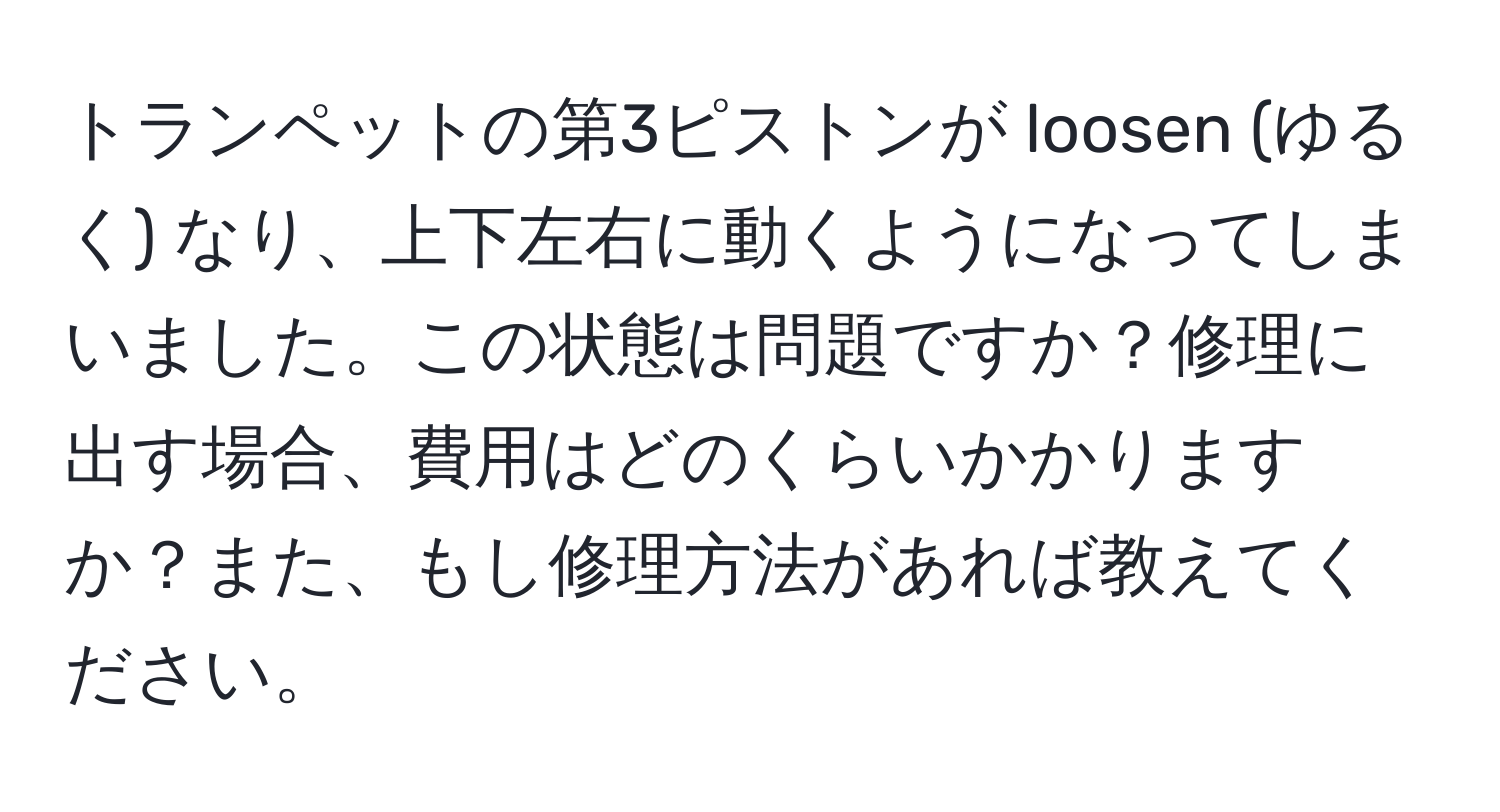 トランペットの第3ピストンが loosen (ゆるく) なり、上下左右に動くようになってしまいました。この状態は問題ですか？修理に出す場合、費用はどのくらいかかりますか？また、もし修理方法があれば教えてください。