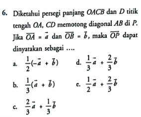 Diketahui persegi panjang OACB dan D titik
tengah OA, CD memotong diagonal AB di P.
Jika vector OA=vector a dan vector OB=vector b , maka overline OP dapat
dinyatakan sebagai …
a.  1/2 (-vector a+vector b) d.  1/3 vector a+ 2/3 vector b
b.  1/3 (vector a+vector b) c.  1/2 vector a+ 2/3 vector b
C.  2/3 vector a+ 1/3 vector b