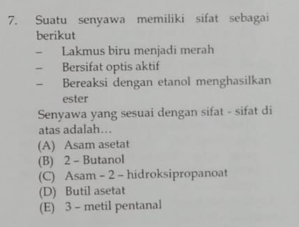 Suatu senyawa memiliki sifat sebagai
berikut
- Lakmus biru menjadi merah
- Bersifat optis aktif
- Bereaksi dengan etanol menghasilkan
ester
Senyawa yang sesuai dengan sifat - sifat di
atas adalah…
(A) Asam asetat
(B) 2 - Butanol
(C) Asam - 2 - hidroksipropanoat
(D) Butil asetat
(E) 3 - metil pentanal