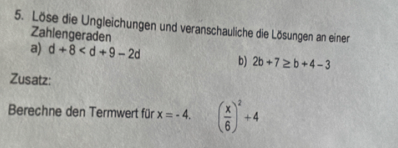 Löse die Ungleichungen und veranschauliche die Lösungen an einer 
Zahlengeraden 
a) d+8
b) 2b+7≥ b+4-3
Zusatz: 
Berechne den Termwert für x=-4. ( x/6 )^2+4