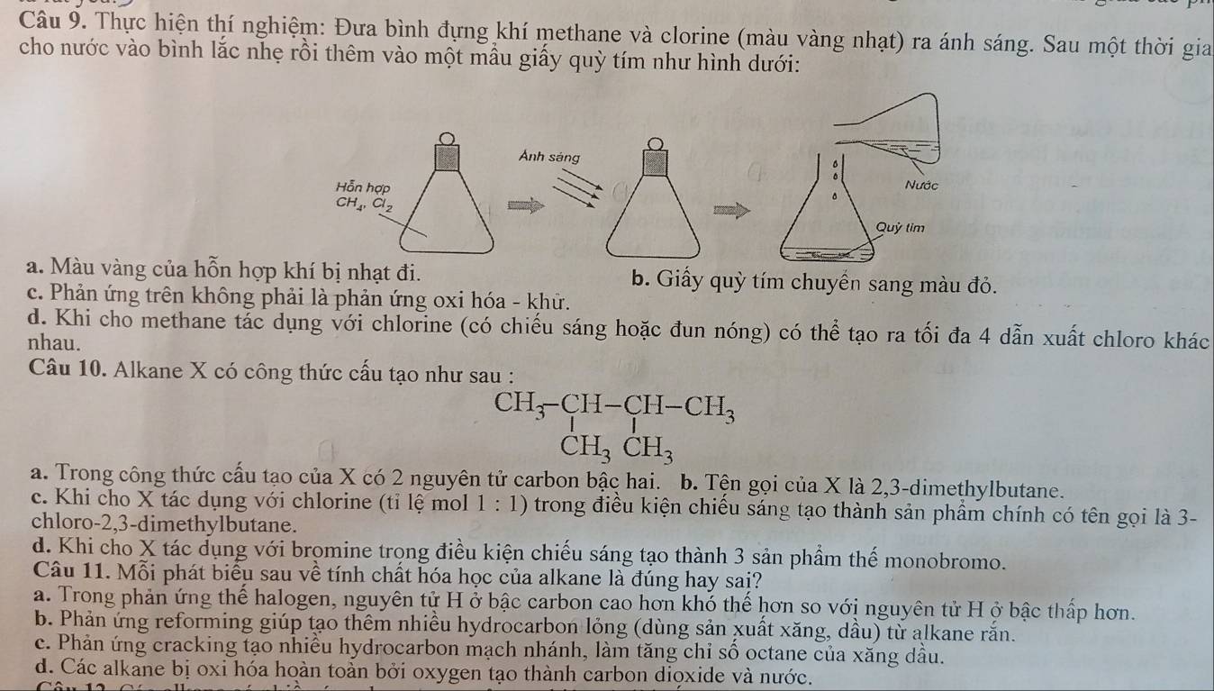 Thực hiện thí nghiệm: Đưa bình đựng khí methane và clorine (màu vàng nhạt) ra ánh sáng. Sau một thời gia
cho nước vào bình lắc nhẹ rồi thêm vào một mẫu giấy quỳ tím như hình dưới:
a. Màu vàng của hỗn hợp khí bị nhạt đi.b. Giấy quỳ tím chuyển sang màu đỏ.
c. Phản ứng trên không phải là phản ứng oxi hóa - khử.
d. Khi cho methane tác dụng với chlorine (có chiếu sáng hoặc đun nóng) có thể tạo ra tối đa 4 dẫn xuất chloro khác
nhau.
Câu 10. Alkane X có công thức cấu tạo như sau :
CH_3-CH-CH-CH_3
CH_3CH_3
a. Trong công thức cấu tạo của X có 2 nguyên tử carbon bậc hai. b. Tện gọi của X là 2,3-dimethylbutane.
c. Khi cho X tác dụng với chlorine (tỉ lệ mol 1:1) * trong điều kiện chiếu sáng tạo thành sản phẩm chính có tên gọi là 3-
chloro-2,3-dimethylbutane.
d. Khi cho X tác dụng với bromine trọng điều kiện chiếu sáng tạo thành 3 sản phẩm thế monobromo.
Câu 11. Mỗi phát biểu sau về tính chất hóa học của alkane là đúng hay sai?
a. Trong phản ứng thể halogen, nguyên tử H ở bậc carbon cao hơn khó thể hơn so với nguyên tử H ở bậc thấp hơn.
b. Phản ứng reforming giúp tạo thêm nhiều hydrocarbon lỏng (dùng sản xuất xăng, dầu) từ alkane rắn.
c. Phản ứng cracking tạo nhiều hydrocarbon mạch nhánh, làm tăng chỉ số octane của xăng dầu.
d. Các alkane bị oxi hóa hoàn toàn bởi oxygen tạo thành carbon diọxide và nước.