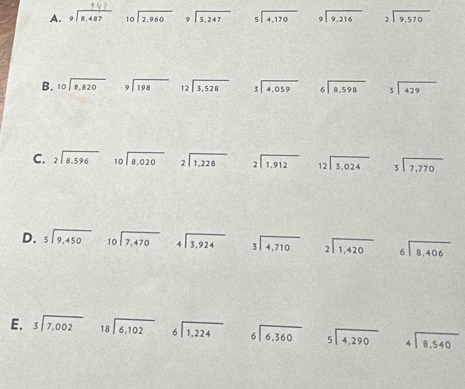 beginarrayr 9encloselongdiv 8,487endarray beginarrayr 10encloselongdiv 2,960endarray beginarrayr 9encloselongdiv 5,247endarray beginarrayr 5encloselongdiv 4,170endarray beginarrayr 9encloselongdiv 9,216endarray beginarrayr 2encloselongdiv 9,570endarray
B. beginarrayr 10encloselongdiv 8,820endarray beginarrayr 9encloselongdiv 198endarray beginarrayr 12encloselongdiv 3,528endarray beginarrayr 3encloselongdiv 4,059endarray beginarrayr 6encloselongdiv 8,598endarray beginarrayr  3encloselongdiv 429endarray
C. beginarrayr 2encloselongdiv 8,596endarray beginarrayr 10encloselongdiv 8,020endarray beginarrayr 2encloselongdiv 1,228endarray beginarrayr 2encloselongdiv 1,912endarray beginarrayr 12encloselongdiv 3,024endarray beginarrayr 3encloselongdiv 7,770endarray
D. beginarrayr 5encloselongdiv 9,450endarray beginarrayr 10encloselongdiv 7,470endarray beginarrayr 4encloselongdiv 3,924endarray beginarrayr 3encloselongdiv 4,710endarray beginarrayr 2encloselongdiv 1,420endarray beginarrayr 6encloselongdiv 8,406endarray
E. beginarrayr 3encloselongdiv 7,002endarray beginarrayr 18encloselongdiv 6,102endarray beginarrayr 6encloselongdiv 1,224endarray beginarrayr 6encloselongdiv 6,360endarray beginarrayr 5encloselongdiv 4,290endarray beginarrayr 4encloselongdiv 8,540endarray