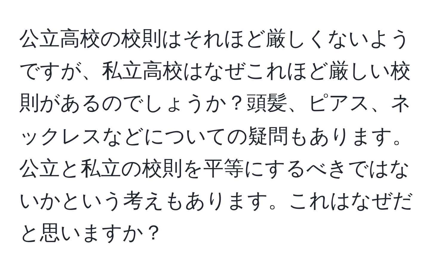 公立高校の校則はそれほど厳しくないようですが、私立高校はなぜこれほど厳しい校則があるのでしょうか？頭髪、ピアス、ネックレスなどについての疑問もあります。公立と私立の校則を平等にするべきではないかという考えもあります。これはなぜだと思いますか？