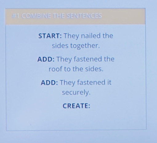 #1 COMBINE THE SENTENCES 
START: They nailed the 
sides together. 
ADD: They fastened the 
roof to the sides. 
ADD: They fastened it 
securely. 
CREATE: