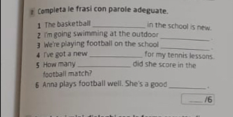 Completa le frasi con parole adeguate. 
1 The basketball _in the school is new. 
_ 
2 I'm going swimming at the outdoor 
. 
3 We're playing football on the school 
_ 
4 I've got a new _for my tennis lessons. 
5 How many _did she score in the 
football match? 
6 Anna plays football well. She's a good_ . 
_/6