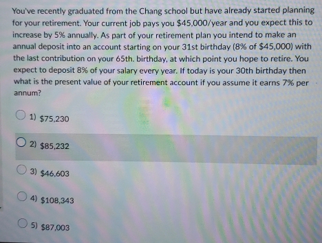 You've recently graduated from the Chang school but have already started planning
for your retirement. Your current job pays you $45,000/year and you expect this to
increase by 5% annually. As part of your retirement plan you intend to make an
annual deposit into an account starting on your 31st birthday (8% of $45,000) with
the last contribution on your 65th. birthday, at which point you hope to retire. You
expect to deposit 8% of your salary every year. If today is your 30th birthday then
what is the present value of your retirement account if you assume it earns 7% per
annum?
1) $75,230
2) $85,232
3) $46,603
4) $108,343
5) $87,003