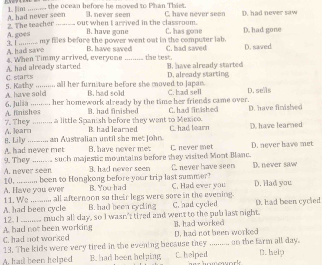 Jim _the ocean before he moved to Phan Thiet.
A. had never seen B. never seen C. have never seen D. had never saw
2. The teacher_ ... out when I arrived in the classroom.
B. have gone C. has gone
A. goes D. had gone
3. I .......... my files before the power went out in the computer lab.
B. have saved
A. had save C. had saved D. saved
4. When Timmy arrived, everyone .......... the test.
A. had already started B. have already started
C. starts D. already starting
5. Kathy_ all her furniture before she moved to Japan.
A. have sold B. had sold C. had sell D. sells
6. Julia _her homework already by the time her friends came over.
A. finishes B. had finished C. had finished D. have finished
7. They_ ... a little Spanish before they went to Mexico.
A. learn B. had learned C. had learn D. have learned
8. Lily _an Australian until she met John.
A. had never met B. have never met C. never met D. never have met
9. They_ such majestic mountains before they visited Mont Blanc.
A. never seen B. had never seen C. never have seen D. never saw
10. been to Hongkong before your trip last summer?
A. Have you ever B. You had C. Had ever you D. Had you
11. We all afternoon so their legs were sore in the evening.
A. had been cycle B. had been cycling C. had cycled D. had been cycled
12. I _much all day, so I wasn’t tired and went to the pub last night.
A. had not been working B. had worked
C. had not worked D. had not been worked
13. The kids were very tired in the evening because they_ ..... on the farm all day.
A. had been helped B. had been helping C. helped
D. help
her homework