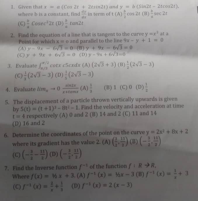 Given that x=a(Cos2t+2tsin 2t) and y=b(Sin2t-2tcos 2t),
where b is a constant, find  dy/dx  in te || rm of t(A) b/2 cos 2t(B) b/a sec 2t
(C)  b/a Cosec^22t(D) b/a tan 2t
2. Find the equation of a line that is tangent to the curve y=x^3 at a
Point for which x=o and parallel to the line 9x-y+1=0
(A) y-9x-6sqrt(3)=0 (B) y+9x-6sqrt(3)=0
(C) y+9x+6sqrt(3)=0 (D) y-9x+6sqrt(3)=0
3. Evaluate ∈t _(π /3)^(π /2) cotx csc 5cxdx(A)(2sqrt(3)+3) (B)  1/2 (2sqrt(3)-3)
(C)  1/3 (2sqrt(3)-3) (D)  1/5 (2sqrt(3)-3)
4. Evaluate lim_xto 0 sin 2x/x+tan x  (A)  1/3  (B) 1 (C) 0 (D)  1/2 
5. The displacement of a particle thrown vertically upwards is given
by 5(t)=(t+1)^3-8t^2-1. Find the velocity and acceleration at time
t=4 respectively (A) 0 and 2 (B) 14 and 2 (C) 11 and 14
(D) 16 and 2
6. Determine the coordinates of the point on the curve y=2x^2+8x+2
where its gradient has the value 2. (A) ( 3/2 , 11/2 ) (B) (- 3/2 , 11/2 )
(C) (- 3/2 - 11/2 ) (D) (- 3/2 , 11/2 )
7. Find the Inverse function f^(-1) of the function f:Rto R,
Where f(x)=1/2x+3.. (A) f^(-1)(x)=1/2x-3 (B) f^(-1)(x)= 1/x +3
(C) f^(-1)(x)= 2/x + 1/3  (D) f^(-1)(x)=2(x-3)