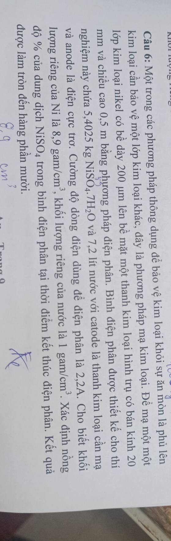 Một trong các phương pháp thông dụng để bảo vệ kim loại khỏi sự ăn mòn là phủ lên 
kim loại cần bảo vệ một lớp kim loại khác, đây là phương pháp mạ kim loại. Để mạ một một 
lớp kim loại nikel có bề dày 200 μm lên bề mặt một thanh kim loại hình trụ có bán kính 20
mm và chiều cao 0,5 m bằng phương pháp điện phân. Bình điện phân được thiết kế cho thí 
nghiệm này chứa 5,4025 kg 1 NiSO_4.7H_2O và 7,2 lít nước với catode là thanh kim loại cần mạ 
và anode là điện cực trơ. Cường độ dòng điện dùng để điện phân là 2,2A. Cho biết khối 
lượng riêng của Ni là 8, 9gam/cm^3 , khối lượng riêng của nước là 1gam/cm^3. Xác định nồng 
độ % của dung dịch NiSO_4 trong bình điện phân tại thời điểm kết thúc điện phân. Kết quả 
được làm tròn đến hàng phần mười.