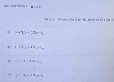 6 #12867446 , Báo lỗi
Trùng hợp ethene, sản phẩm thu được có cầu tạo là
A (-CH_3-CH_3-)_n.
B (-CH_2=CH_2-)_n.
c (-CH=CH-)_n.
D (-CH_2-CH_2-)_n