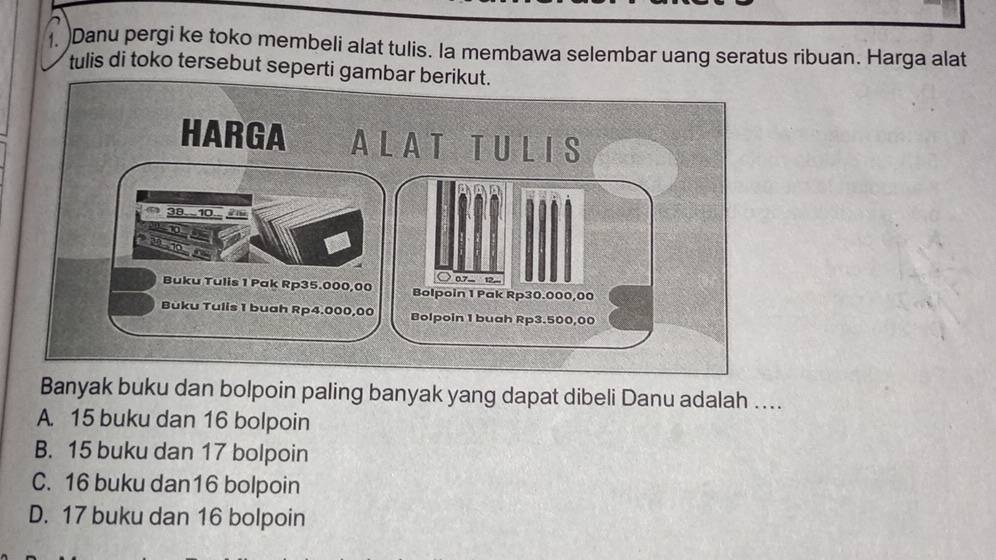 )Danu pergi ke toko membeli alat tulis. la membawa selembar uang seratus ribuan. Harga alat
tulis di toko tersebut seperti gamba
Banyak buku dan bolpoin paling banyak yang dapat dibeli Danu adalah ....
A 15 buku dan 16 bolpoin
B. 15 buku dan 17 bolpoin
C. 16 buku dan16 bolpoin
D. 17 buku dan 16 bolpoin