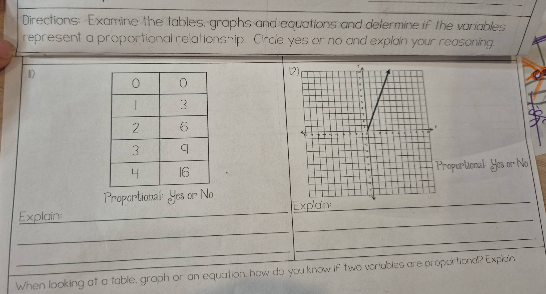 Directions: Examine the tables, graphs and equations and determine if the variables 
represent a proportional relationship. Circle yes or no and explain your reasoning. 
Ⅱ)1 
roportional: Yes or No 
Proportional: Yes or No 
Explain: 
Explain:_ 
_ 
_ 
_ 
_ 
_ 
_ 
_ 
When looking at a table, graph or an equation, how do you know if two variables are proportional? Explain.