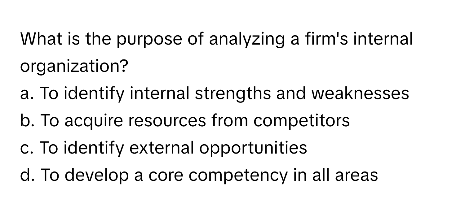 What is the purpose of analyzing a firm's internal organization? 
a. To identify internal strengths and weaknesses 
b. To acquire resources from competitors 
c. To identify external opportunities 
d. To develop a core competency in all areas