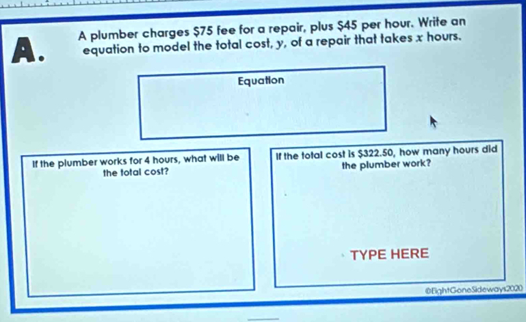 A plumber charges $75 fee for a repair, plus $45 per hour. Write an 
A. equation to model the total cost, y, of a repair that takes x hours. 
Equation 
If the plumber works for 4 hours, what will be If the total cost is $322.50, how many hours did 
the total cost? the plumber work? 
TYPE HERE 
@EightGoneSideways2020