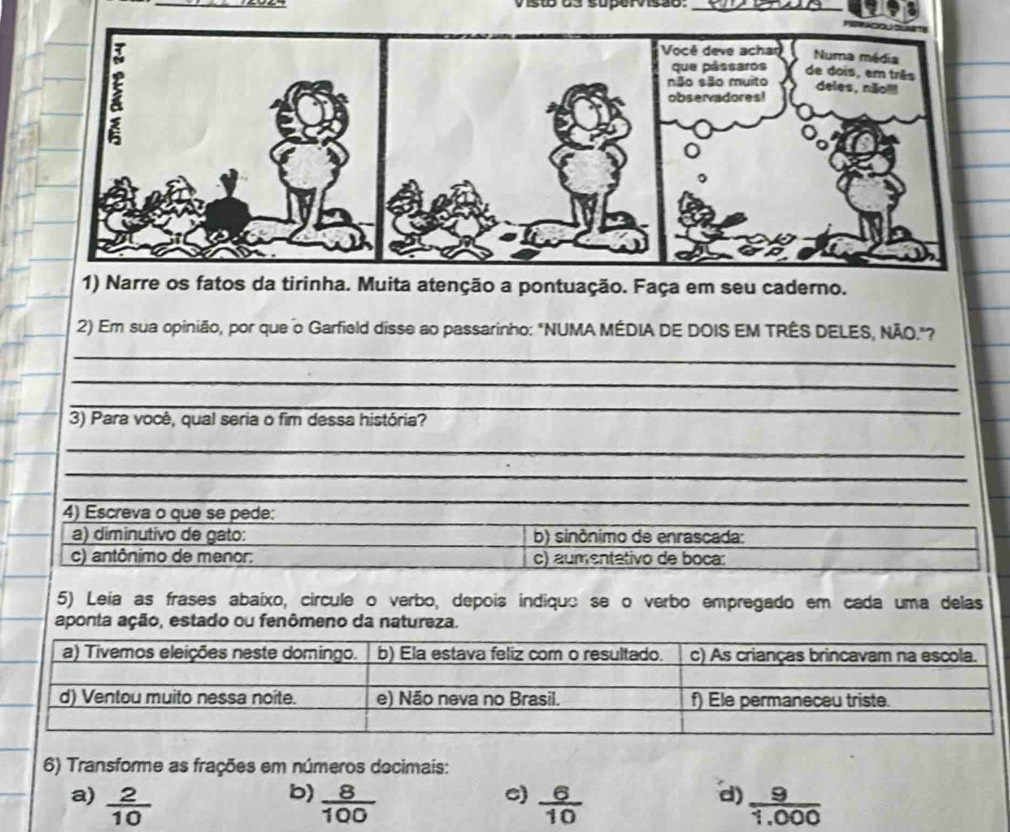 ist da supervisão:_ 
1) Narre os fatos da tirinha. Muita atenção a pontuação. Faça em seu caderno. 
2) Em sua opinião, por que o Garfield disse ao passarinho: "NUMA MÉDIA DE DOIS EM TRÊS DELES, NÃO."? 
_ 
_ 
_ 
3) Para você, qual seria o fim dessa história? 
_ 
_ 
_ 
_ 
_ 
4) Escreva o que se pede: 
a) diminutivo de gato: b) sinônimo de enrascada: 
c) antônimo de menor: c) aumentativo de boca: 
5) Leía as frases abaíxo, circule o verbo, depois indiquo se o verbo empregado em cada uma delas 
aponta ação, estado ou fenômeno da natureza. 
6) Transforme as frações em números decimais: 
b) 
c) 
d) 
a)  2/10   8/100   6/10   9/1.000 