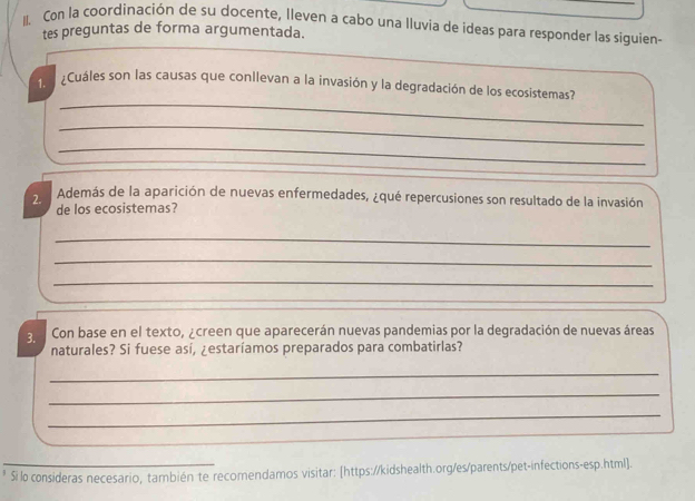 Con la coordinación de su docente, lleven a cabo una Iluvia de ideas para responder las siguien- 
tes preguntas de forma argumentada. 
_ 
1. ¿Cuáles son las causas que conllevan a la invasión y la degradación de los ecosistemas? 
_ 
_ 
2. Además de la aparición de nuevas enfermedades, ¿qué repercusiones son resultado de la invasión 
de los ecosistemas? 
_ 
_ 
_ 
3. Con base en el texto, ¿creen que aparecerán nuevas pandemias por la degradación de nuevas áreas 
naturales? Si fuese así, ¿estaríamos preparados para combatirlas? 
_ 
_ 
_ 
Si lo consideras necesario, también te recomendamos visitar: [https://kidshealth.org/es/parents/pet-infections-esp.html].