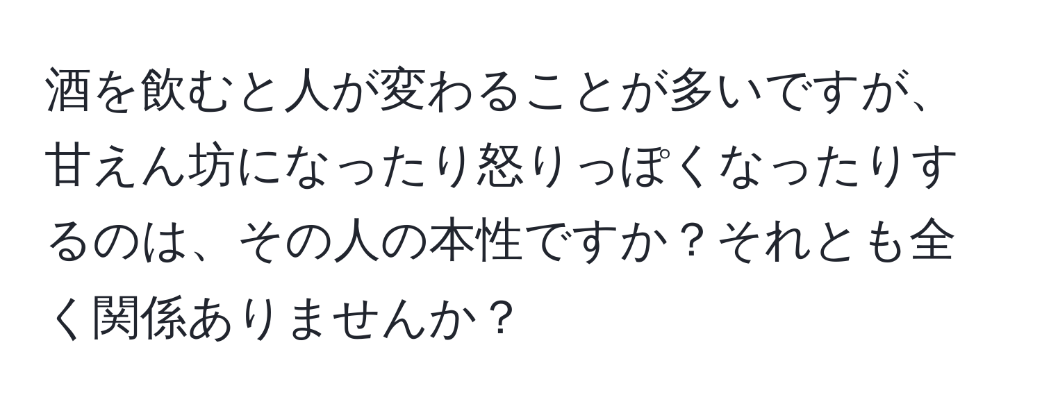 酒を飲むと人が変わることが多いですが、甘えん坊になったり怒りっぽくなったりするのは、その人の本性ですか？それとも全く関係ありませんか？