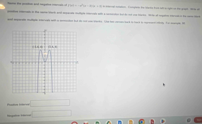 Name the positive and negative intervals of f(x)=-x^2(x-2)(x+2) in interval notation. Complete the blanks from left to right on the graph. Write all
positive intervals in the same blank and separate multiple intervals with a semicolon but do not use blanks. Write all negative intervals in the same blank
and separate multiple intervals with a semicolon but do not use blanks. Use two zeroes back to back to represent infinity. For example, 00.
Positive Interval □
Negative Interval □