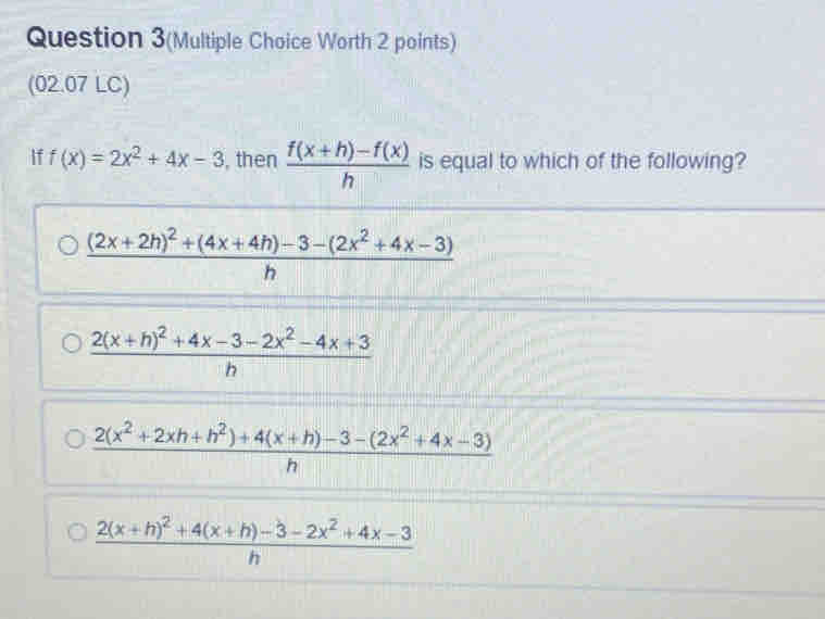 Question 3(Multiple Choice Worth 2 points)
(02.07 LC)
if f(x)=2x^2+4x-3 , then  (f(x+h)-f(x))/h  is equal to which of the following?
frac (2x+2h)^2+(4x+4h)-3-(2x^2+4x-3)h
frac 2(x+h)^2+4x-3-2x^2-4x+3h
 (2(x^2+2xh+h^2)+4(x+h)-3-(2x^2+4x-3))/h 
frac 2(x+h)^2+4(x+h)-3-2x^2+4x-3h