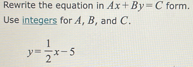 Rewrite the equation in Ax+By=C form.
Use integers for A, B, and C.
y= 1/2 x-5