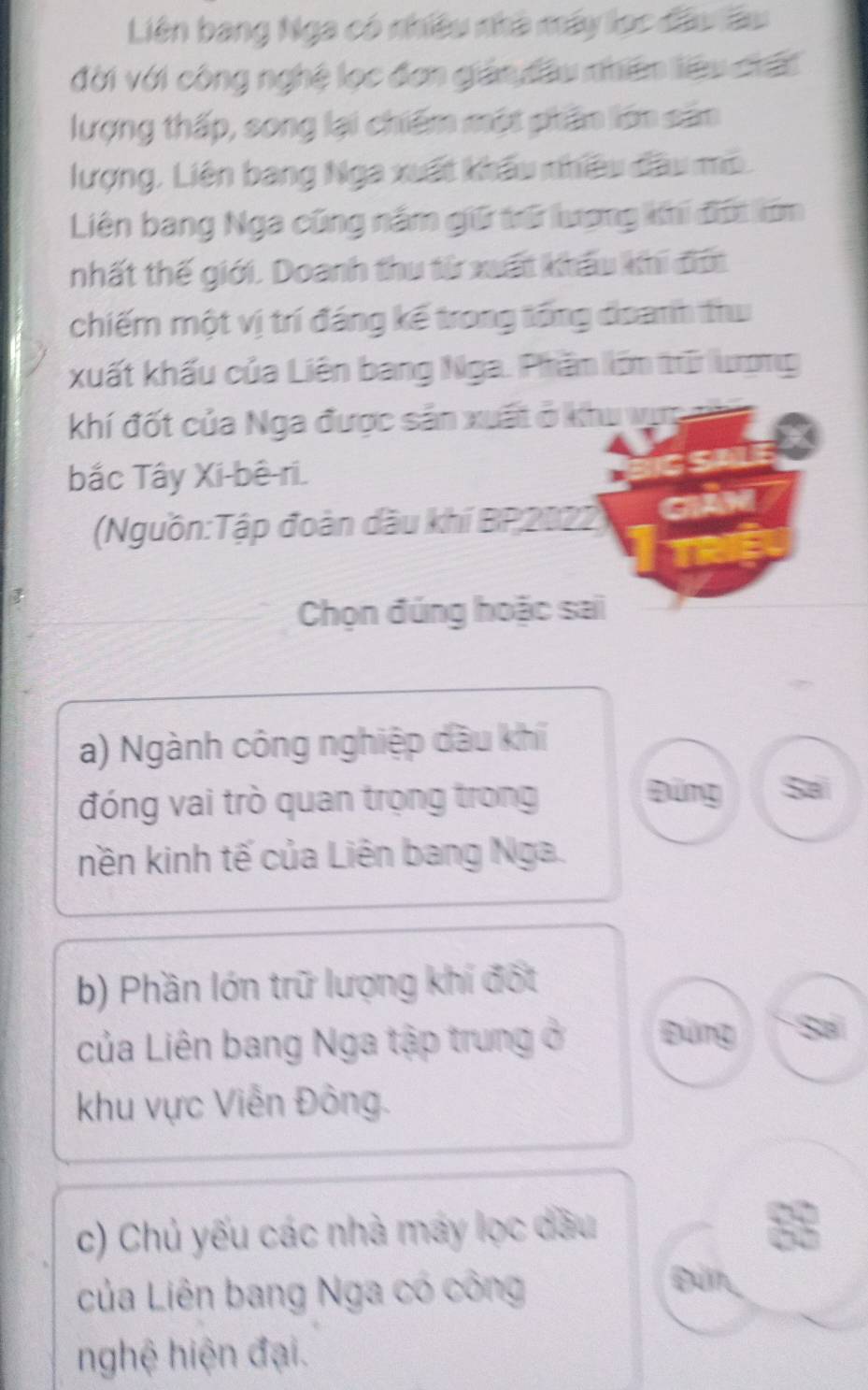 Liên bang Nga có nhiều nhà máy lọc đầu lầu
đời với công nghệ lọc đơn gián đầu nhên liệu chất
lượng thấp, song lại chiếm một phân lớn sản
lượng, Liên bang Nga xuất khẩu nhiều đầu mô.
Liên bang Nga cũng năm giữ trữ lượng khi đợt lớm
nhất thế giới. Doanh thu từ xuất khẩu khi đới
chiếm một vị trí đáng kế trong tổng đoanh thư
xuất khấu của Liên bang Nga. Phầm lớm trữ ượng
khí đốt của Nga được sản xuất ở khu vực
bắc Tây Xi-bê-ri.
(Nguồn:Tập đoàn dầu khí BP 2022
Chọn đúng hoặc sai
a) Ngành công nghiệp dầu khí
đóng vai trò quan trọng trong
Đứng Sai
nền kinh tế của Liên bang Nga.
b) Phần lớn trữ lượng khí đốt
của Liên bang Nga tập trung ở Đứng Sai
khu vực Viễn Đông.
c) Chủ yếu các nhà máy lọc dầu
của Liên bang Nga có công
Đứn
nghệ hiện đại.