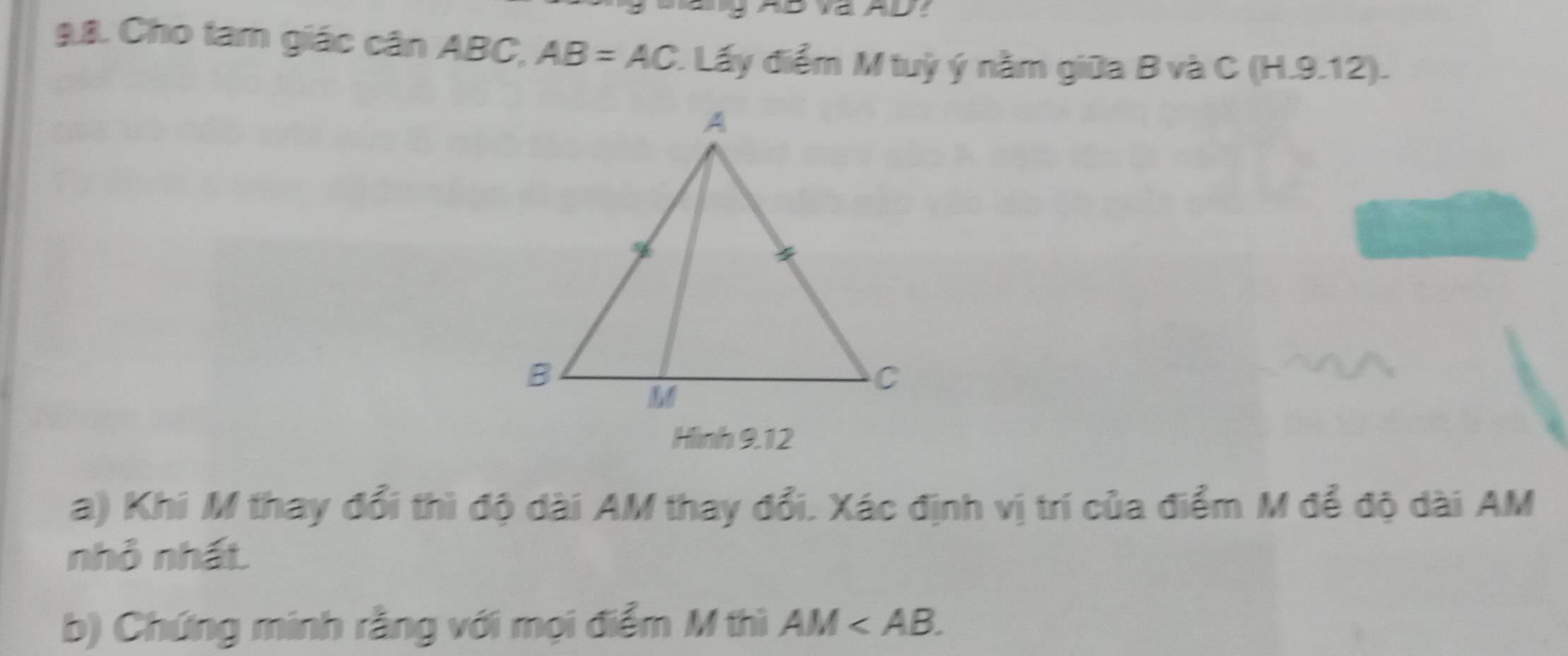 Cho tam giác cân ABC, AB=AC 1 Lấy điểm M tuỳ ý nằm giữa B và C (H.9.12). 
Hình 9.12 
a) Khi M thay đổi thì độ dài AM thay đổi. Xác định vị trí của điểm M để độ dài AM
nhỏ nhất. 
b) Chứng minh rằng với mọi điểm M thì AM .