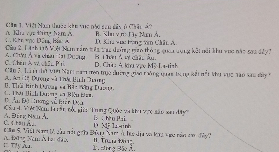 Việt Nam thuộc khu vực nào sau đây ở Châu Á?
A. Khu vực Đông Nam A. B. Khu vực Tây Nam Á.
C. Khu vực Đông Bắc Á. D. Khu vực trung tâm Châu Á.
Câu 2. Lãnh thổ Việt Nam nằm trên trục đường giao thông quan trọng kết nổi khu vực nào sau đây?
A. Châu Á và châu Đại Dương. B. Châu Á và châu Âu.
C. Châu Á và châu Phi. D. Châu Á khu vực Mỹ La-tinh.
Câu 3. Lãnh thổ Việt Nam nằm trên trục đường giao thông quan trọng kết nổi khu vực nào sau đây?
A. Ấn Độ Dương và Thái Bình Dương.
B. Thái Bình Dương và Bắc Băng Dương.
C. Thái Bình Dương và Biển Đen.
D. Ấn Độ Dương và Biên Đen.
Câu 4. Việt Nam là cầu nối giữa Trung Quốc và khu vực nào sau đây?
A. Đông Nam Á. B. Châu Phi.
C. Châu Âu. D. Mỹ La-tinh.
Câu 5. Việt Nam là cầu nối giữa Đông Nam Á lục địa và khu vực nào sau đây?
A. Đông Nam Á hải đảo. B. Trung Đông.
C. Tây Âu. D. Đông Bắc Á.