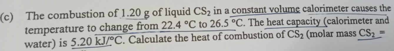 The combustion of 1.20 g of liquid CS_2 in a constant volume calorimeter causes the 
temperature to change from 22.4°C to 26.5°C. The heat capacity (calorimeter and 
water) is _ 5.20kJ/^circ C. Calculate the heat of combustion of CS_2 (molar mass CS_2=