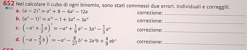 652 Nel calcolare il cubo di ogni binomio, sono stati commessi due errori. Individuali e correggili. 
a. (a-2)^3=a^3+8-6a^2-12a correzione:_ 
b. (a^4-1)^3=a^(12)-1+3a^8-3a^4 correzione:_ 
C. (-a^2+ 1/3 a)^3=-a^6+ 1/9 a^3-3a^3- 1/3 a^4 correzione:_ 
d. (-a- 2/3 b)^3=-a^3- 8/27 b^3+2a^2b+ 4/9 ab^2 correzione:_