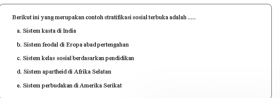 Berikut ini yang merupakan contoh stratifikasi sosial terbuka adalah .....
a. Sistem kasta di India
b. Sistem feodal di Eropa abadpertengahan
c. Sistem kelas sosial berdasarkan pendidikan
d. Sistem apartheid di Afrika Selatan
e. Sistem perbudakan di Amerika Serikat