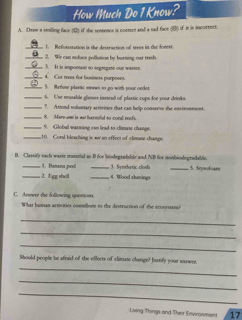 How Much Do 1 Know? 
A. Draw a smiling face (☺) if the sentence is correct and a sad face (△) if it is incorrect. 
_1. Reforestation is the destruction of trees in the forest. 
_2. We can reduce pollution by burning our trash. 
_3. It is important to segregate our wastes. 
_4. Cut trees for business purposes. 
_5. Refuse plastic straws to go with your order. 
_6. Use reusable glasses instead of plastic cups for your drinks. 
_7. Attend voluntary activities that can help conserve the environment. 
_8. Muro-ami is not harmful to coral reefs. 
_9. Global warming can lead to climate change. 
_.10. Coral bleaching is nø an effect of climate change. 
B. Classify each waste material as B for biodegradable and NB for nonbiodegradable. 
_1. Banana peel _3. Synthetic cloth _5. Styrofoam 
_2. Egg shell _4. Wood shavings 
C. Answer the following questions. 
What human activities contribute to the destruction of the ecosystem? 
_ 
_ 
_ 
Should people be afraid of the effects of climate change? Justify your answer. 
_ 
_ 
_ 
Living Things and Their Environment 17