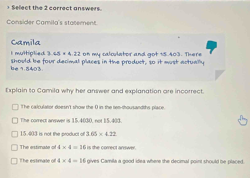 Select the 2 correct answers.
Consider Camila's statement.
Camila
1 multiplied 3. 65* 4.22 on my calculator and got 15.403. There
should be four decimal places in the product, so it must actually
be 1.5403.
Explain to Camila why her answer and explanation are incorrect.
The calculator doesn't show the ( in the ten-thousandths place.
The correct answer is 15.4030, not 15.403.
15.403 is not the product of 3.65* 4.22.
The estimate of 4* 4=16 is the correct answer.
The estimate of 4* 4=16 gives Camila a good idea where the decimal point should be placed.